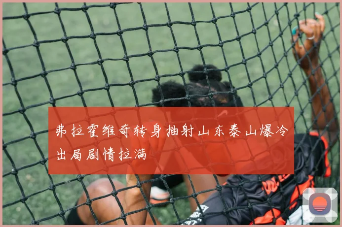 弗拉霍维奇转身抽射山东泰山爆冷出局剧情拉满