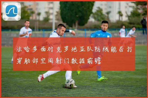 法哈多面对克罗地亚队防线能否打穿肋部空间射门数据前瞻