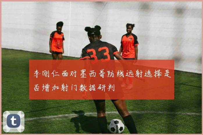 李刚仁面对墨西哥防线远射选择是否增加射门数据研判