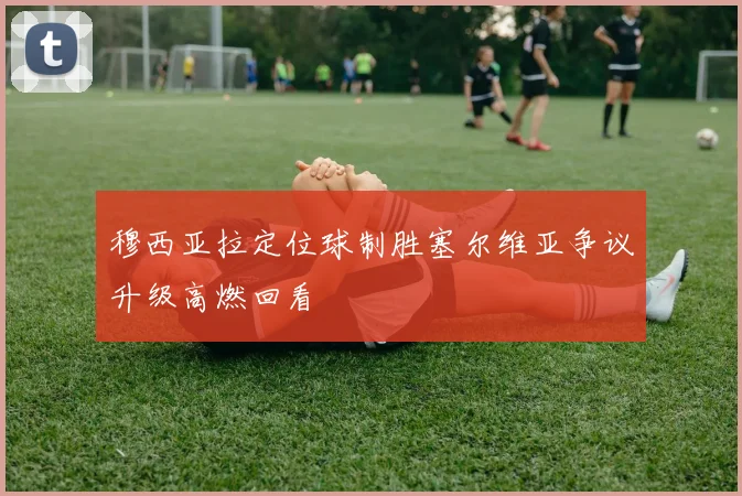 穆西亚拉定位球制胜塞尔维亚争议升级高燃回看