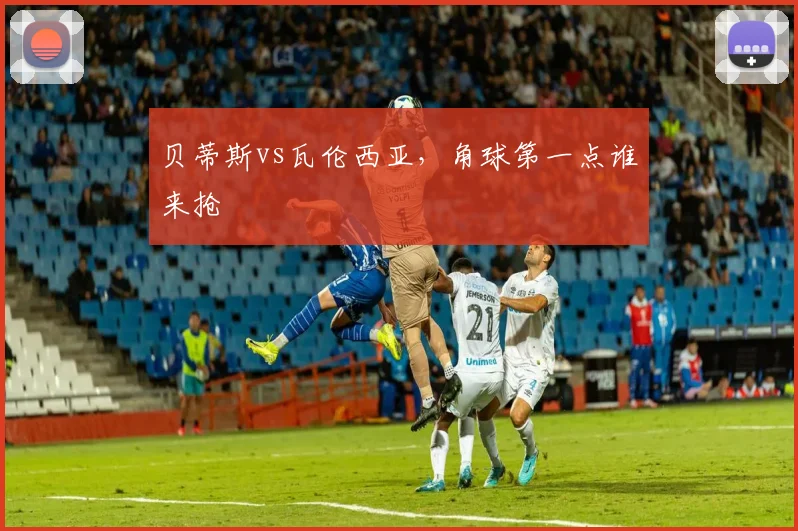 贝蒂斯vs瓦伦西亚，角球第一点谁来抢
