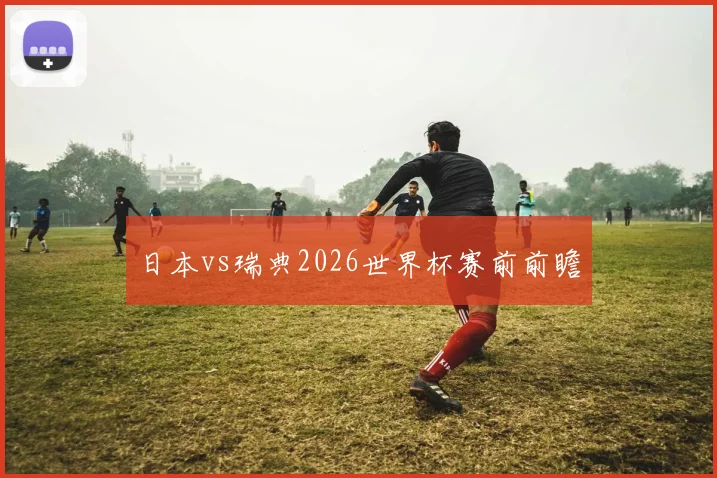 日本vs瑞典2026世界杯赛前前瞻