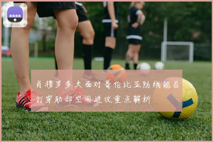 肖穆罗多夫面对哥伦比亚防线能否打穿肋部空间进攻重点解析