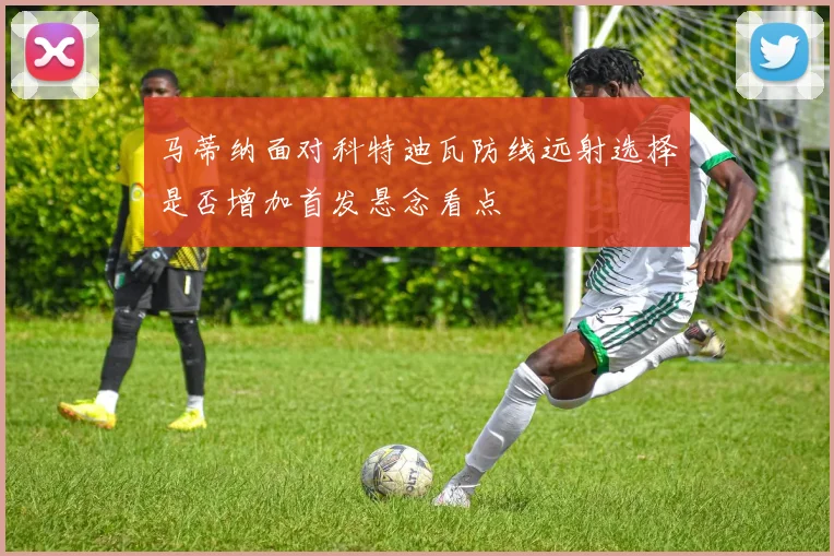 马蒂纳面对科特迪瓦防线远射选择是否增加首发悬念看点