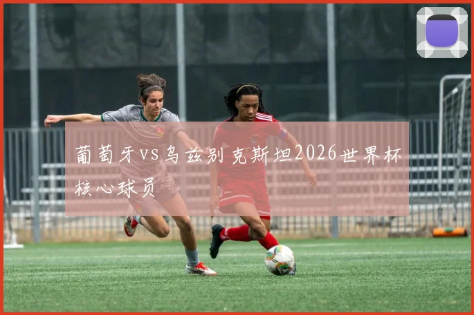 葡萄牙vs乌兹别克斯坦2026世界杯核心球员