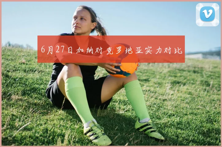 6月27日加纳对克罗地亚实力对比