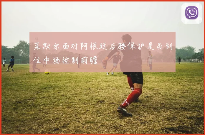 莱默尔面对阿根廷后腰保护是否到位中场控制前瞻