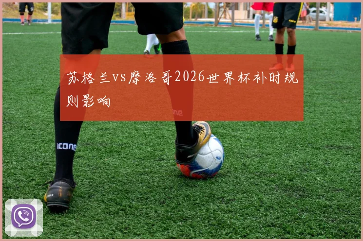 苏格兰vs摩洛哥2026世界杯补时规则影响