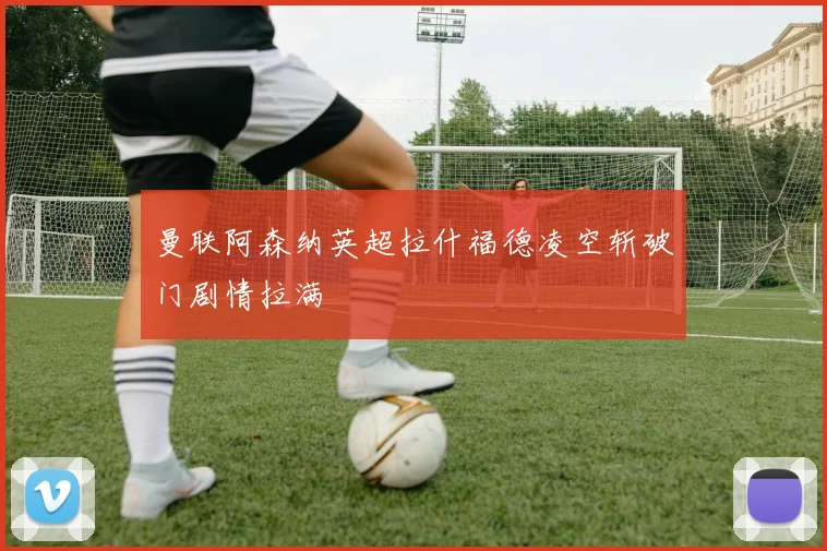 曼联阿森纳英超拉什福德凌空斩破门剧情拉满