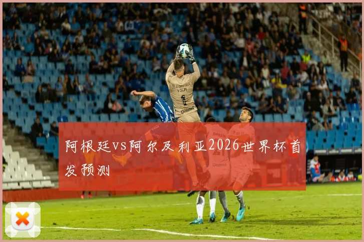 阿根廷vs阿尔及利亚2026世界杯首发预测