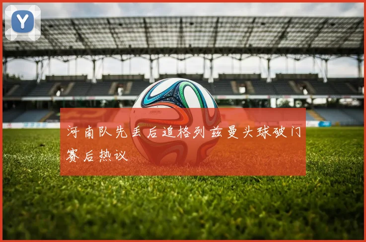 河南队先丢后追格列兹曼头球破门赛后热议