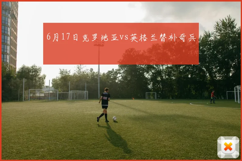 6月17日克罗地亚vs英格兰替补奇兵