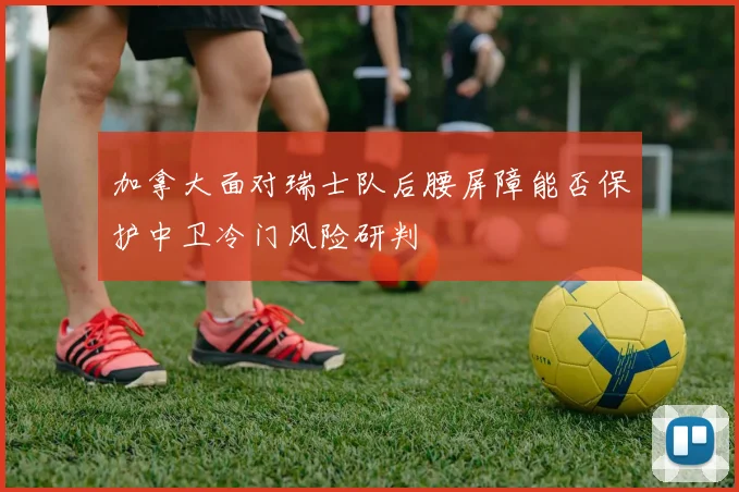 加拿大面对瑞士队后腰屏障能否保护中卫冷门风险研判