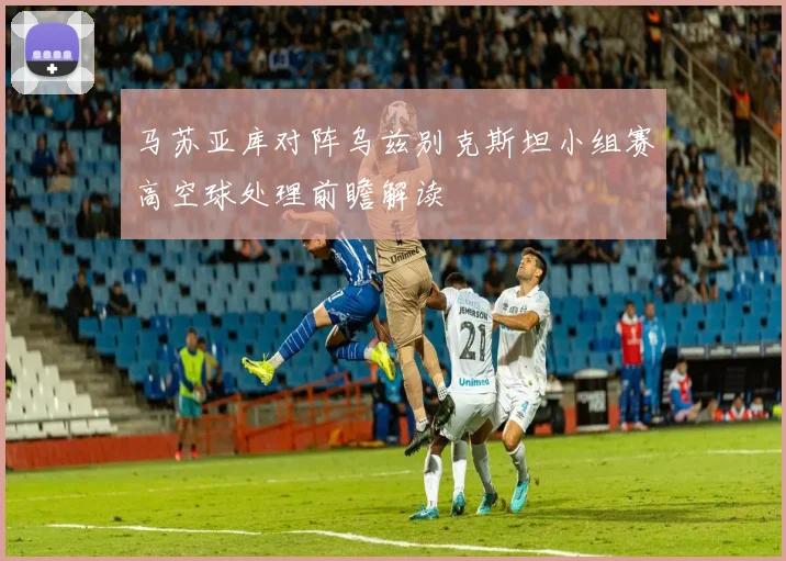 马苏亚库对阵乌兹别克斯坦小组赛高空球处理前瞻解读