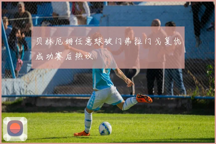 贝林厄姆任意球破门弗拉门戈复仇成功赛后热议