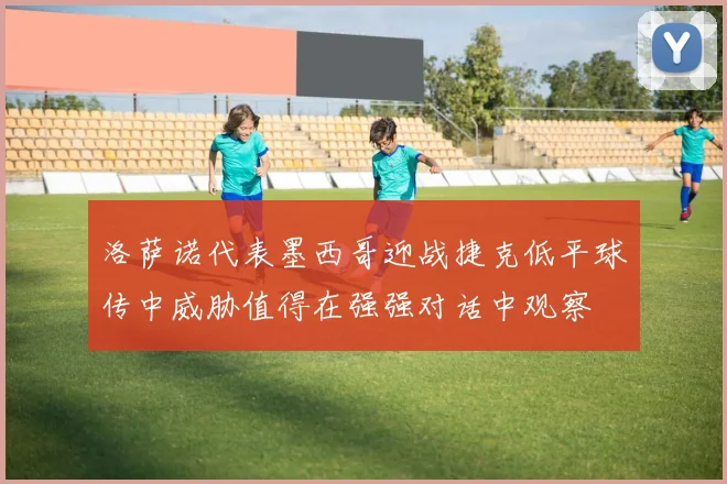 洛萨诺代表墨西哥迎战捷克低平球传中威胁值得在强强对话中观察