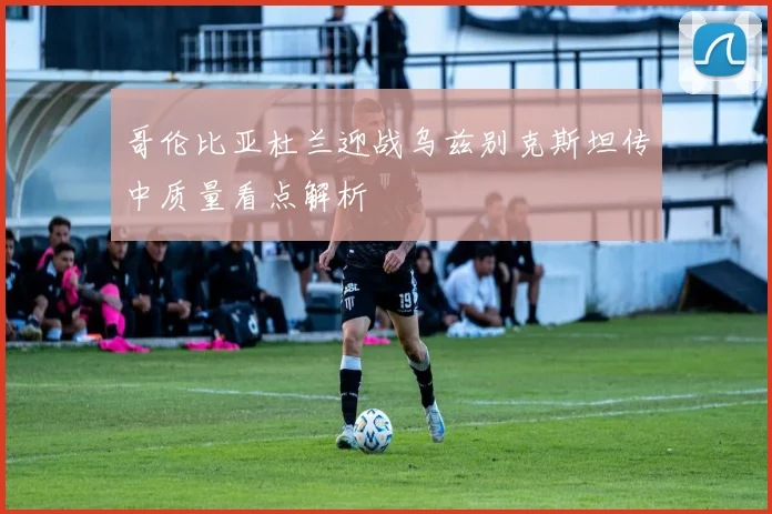 哥伦比亚杜兰迎战乌兹别克斯坦传中质量看点解析