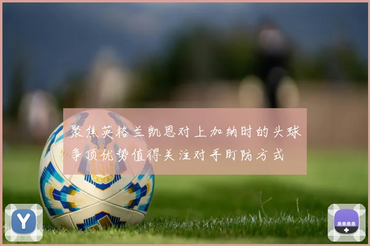 聚焦英格兰凯恩对上加纳时的头球争顶优势值得关注对手盯防方式