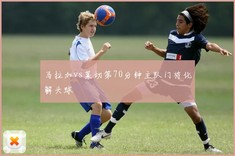 马拉加vs莱切第70分钟主队门将化解头球