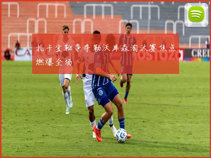 扎卡金靴争夺勒沃库森淘汰赛焦点燃爆全场