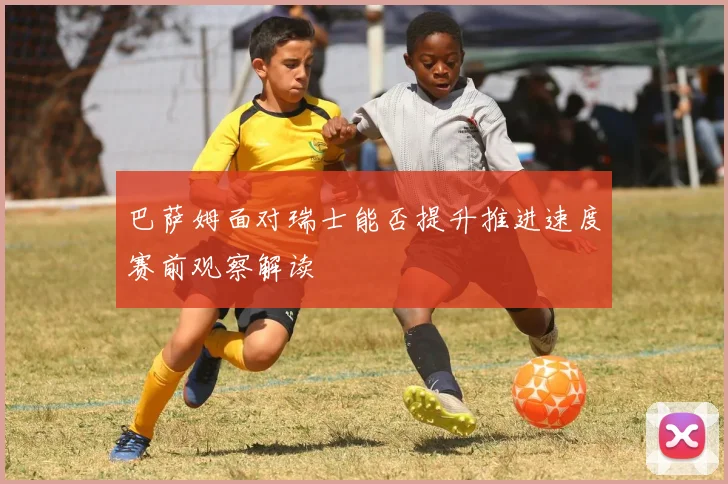 巴萨姆面对瑞士能否提升推进速度赛前观察解读