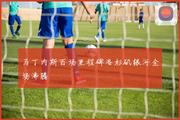马丁内斯百场里程碑洛杉矶银河全场沸腾