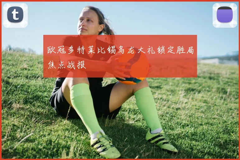 欧冠多特莱比锡乌龙大礼锁定胜局焦点战报