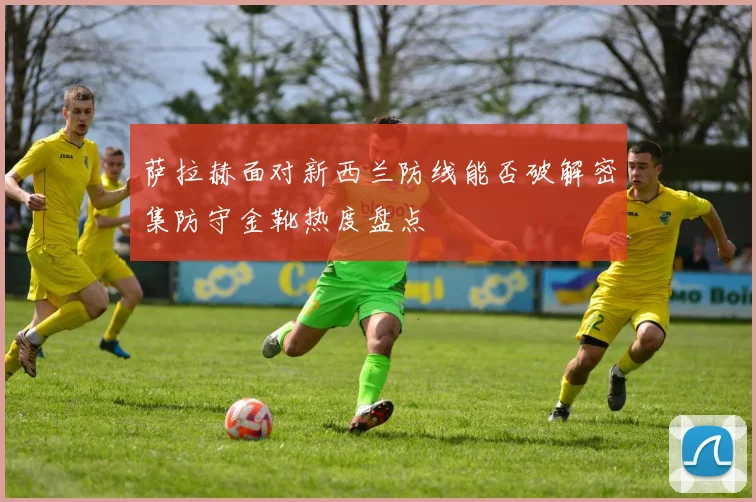 萨拉赫面对新西兰防线能否破解密集防守金靴热度盘点