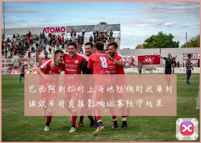 巴西阿利松对上海地防线时近角封堵效率将直接影响比赛防守结果