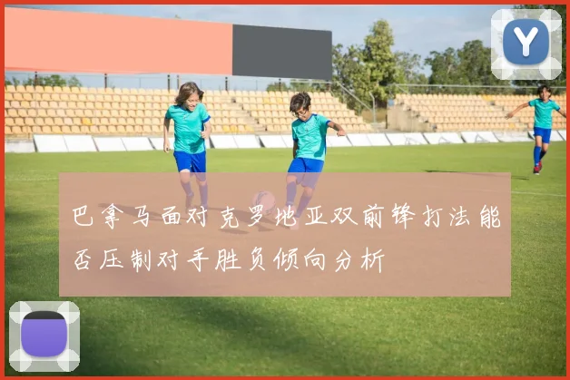 巴拿马面对克罗地亚双前锋打法能否压制对手胜负倾向分析