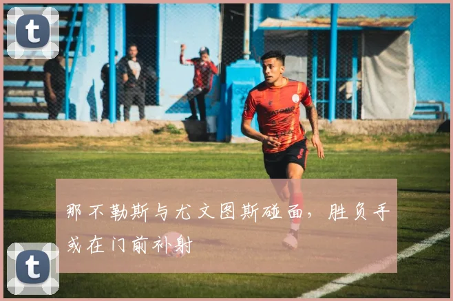 那不勒斯与尤文图斯碰面，胜负手或在门前补射