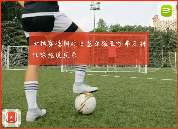 世预赛德国对攻塞尔维亚哈弗茨神仙球绝境反杀
