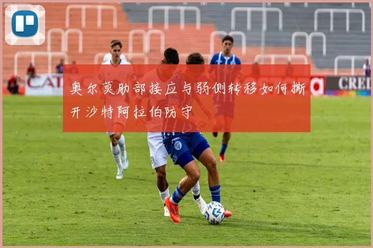 奥尔莫肋部接应与弱侧转移如何撕开沙特阿拉伯防守