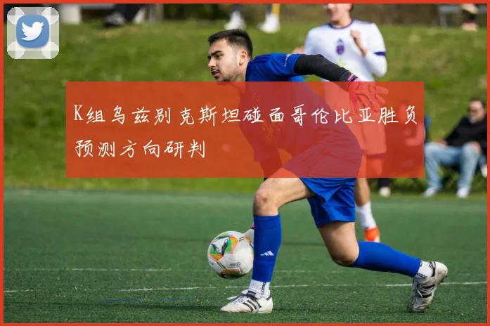 K组乌兹别克斯坦碰面哥伦比亚胜负预测方向研判