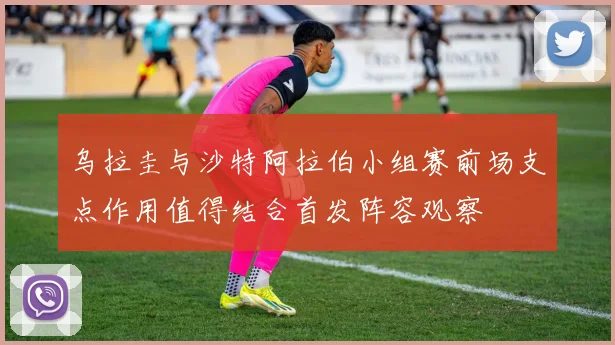 乌拉圭与沙特阿拉伯小组赛前场支点作用值得结合首发阵容观察