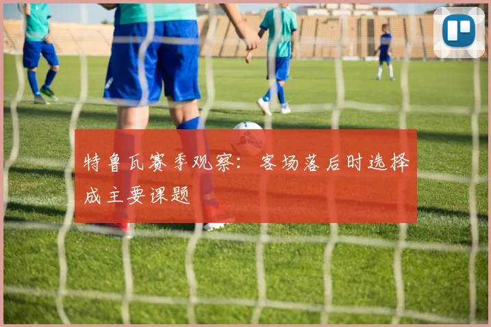 特鲁瓦赛季观察：客场落后时选择成主要课题