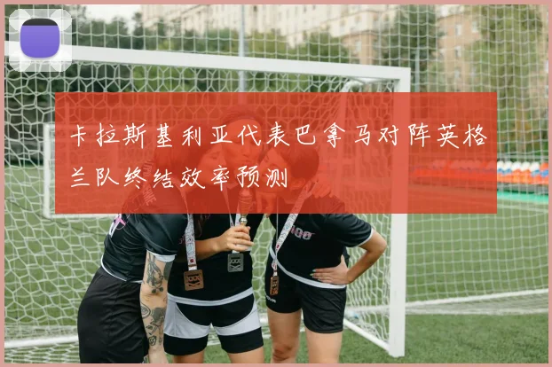 卡拉斯基利亚代表巴拿马对阵英格兰队终结效率预测