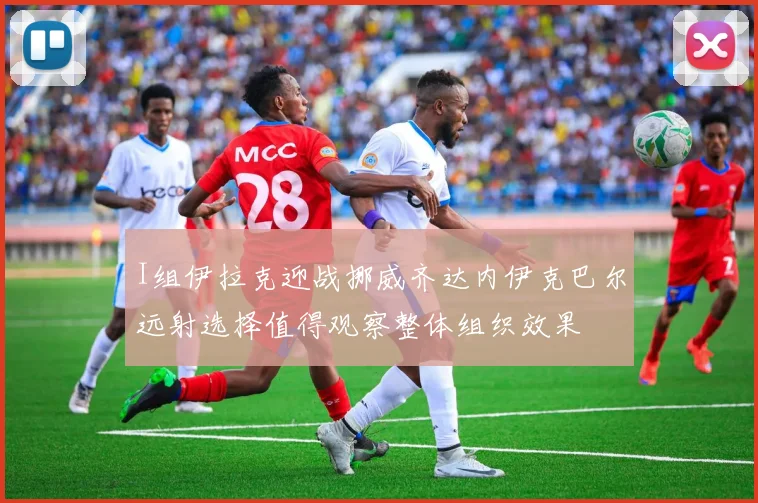 I组伊拉克迎战挪威齐达内伊克巴尔远射选择值得观察整体组织效果