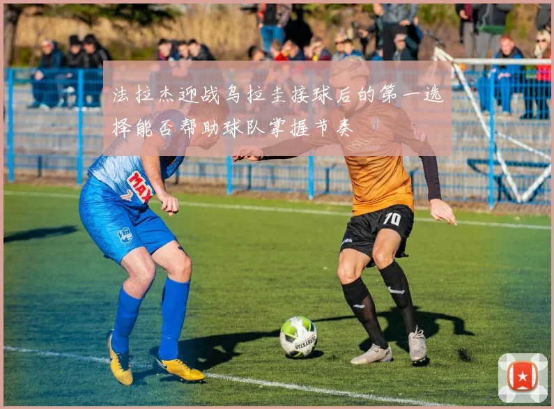法拉杰迎战乌拉圭接球后的第一选择能否帮助球队掌握节奏