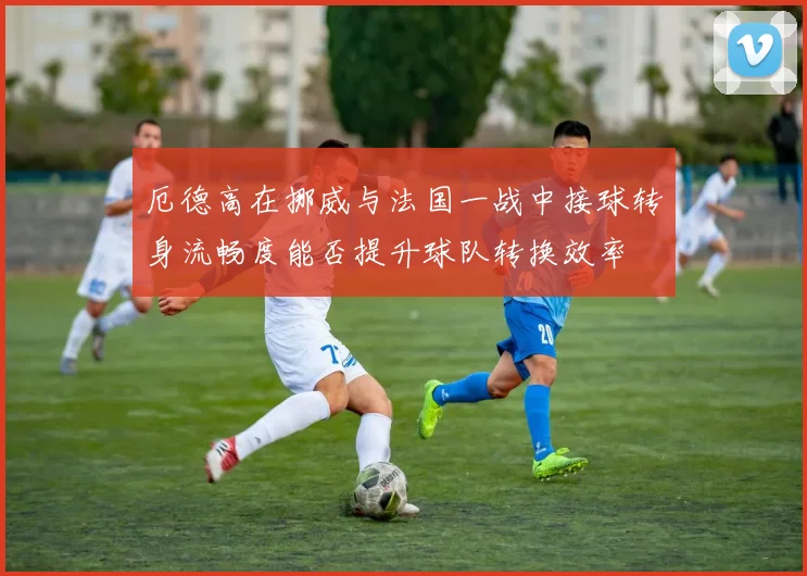 厄德高在挪威与法国一战中接球转身流畅度能否提升球队转换效率