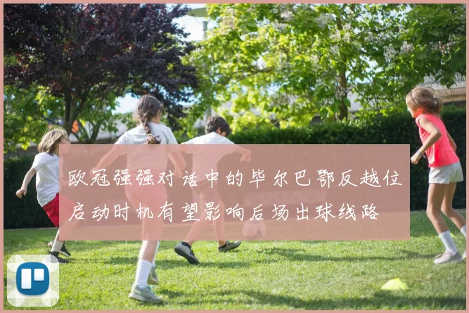欧冠强强对话中的毕尔巴鄂反越位启动时机有望影响后场出球线路
