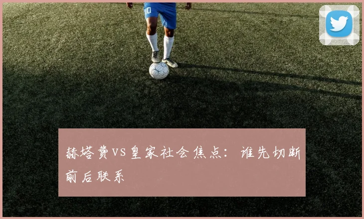 赫塔费vs皇家社会焦点：谁先切断前后联系