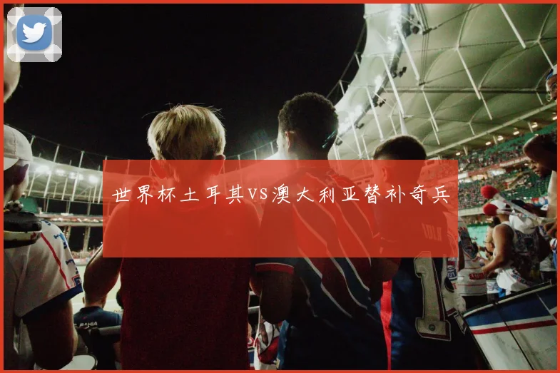 世界杯土耳其vs澳大利亚替补奇兵