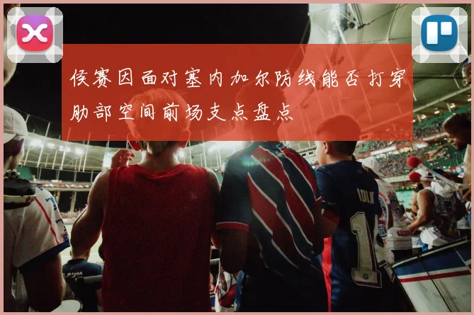 侯赛因面对塞内加尔防线能否打穿肋部空间前场支点盘点