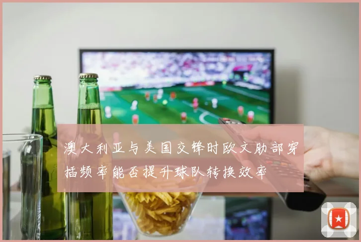 澳大利亚与美国交锋时欧文肋部穿插频率能否提升球队转换效率