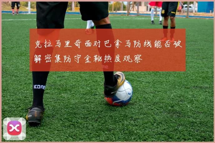 克拉马里奇面对巴拿马防线能否破解密集防守金靴热度观察