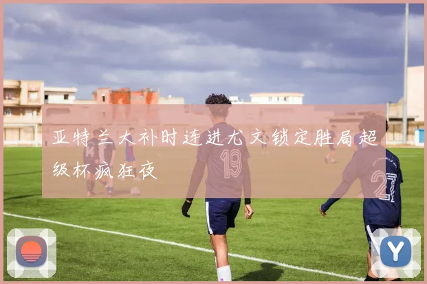 亚特兰大补时连进尤文锁定胜局超级杯疯狂夜