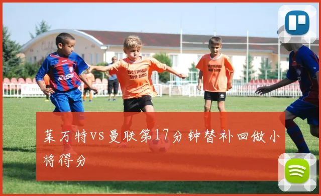 莱万特vs曼联第17分钟替补回做小将得分