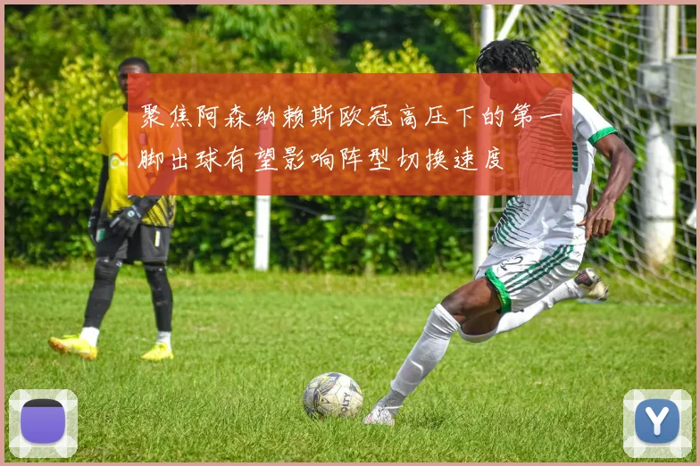 聚焦阿森纳赖斯欧冠高压下的第一脚出球有望影响阵型切换速度