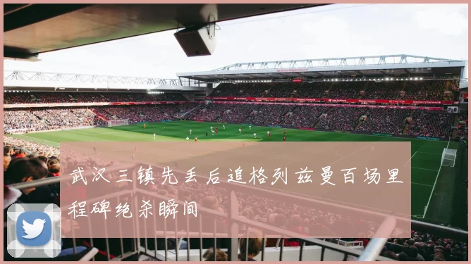 武汉三镇先丢后追格列兹曼百场里程碑绝杀瞬间